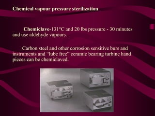 Chemical vapour pressure sterilization
Chemiclave-131C and 20 lbs pressure - 30 minutes
and use aldehyde vapours.
Carbon steel and other corrosion sensitive burs and
instruments and “lube free” ceramic bearing turbine hand
pieces can be chemiclaved.
 