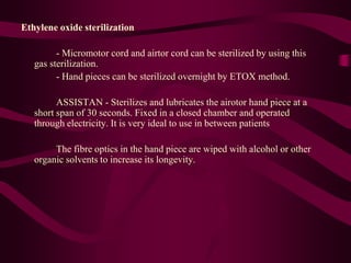 Ethylene oxide sterilization
- Micromotor cord and airtor cord can be sterilized by using this
gas sterilization.
- Hand pieces can be sterilized overnight by ETOX method.
ASSISTAN - Sterilizes and lubricates the airotor hand piece at a
short span of 30 seconds. Fixed in a closed chamber and operated
through electricity. It is very ideal to use in between patients
The fibre optics in the hand piece are wiped with alcohol or other
organic solvents to increase its longevity.
 
