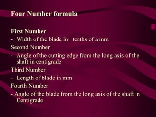 Four Number formula
First Number
- Width of the blade in tenths of a mm
Second Number
- Angle of the cutting edge from the long axis of the
shaft in centigrade
Third Number
- Length of blade in mm
Fourth Number
- Angle of the blade from the long axis of the shaft in
Centigrade
 