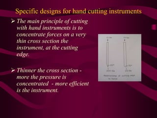 Specific designs for hand cutting instruments
 The main principle of cutting
with hand instruments is to
concentrate forces on a very
thin cross section the
instrument, at the cutting
edge.
 Thinner the cross section -
more the pressure is
concentrated - more efficient
is the instrument.
 