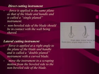 Direct cutting instrument
- force is applied in the same plane
as that of the blade and handle and
is called a “single planed”
instrument.
- non-beveled side of the blade should
be in contact with the wall being
shaved.
Lateral cutting instrument
- force is applied at a right angle to
the plane of the blade and handle
and is called a “double planed”
instrument with a curved blade.
- move the instrument in a scraping
motion from the beveled side to the
non-beveled side of the blade.
 