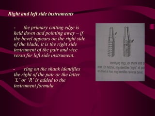 Right and left side instruments
- the primary cutting edge is
held down and pointing away – if
the bevel appears on the right side
of the blade, it is the right side
instrument of the pair and vice
versa for left side instrument.
- ring on the shank identifies
the right of the pair or the letter
‘L’ or ‘R’ is added to the
instrument formula.
 