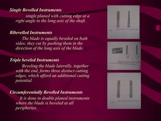 Single Bevelled Instruments
single planed with cutting edge at a
right angle to the long axis of the shaft.
Bibevelled Instruments
The blade is equally beveled on both
sides; they cut by pushing them in the
direction of the long axis of the blade.
Triple beveled Instruments
Beveling the blade laterally, together
with the end, forms three distinct cutting
edges, which afford an additional cutting
potential.
Circumferentially Bevelled Instruments
It is done in double planed instruments
where the blade is beveled at all
peripheries.
 