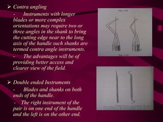  Contra angling
- Instruments with longer
blades or more complex
orientations may require two or
three angles in the shank to bring
the cutting edge near to the long
axis of the handle such shanks are
termed contra angle instruments.
- The advantages will be of
providing better access and
clearer view of the field.
 Double ended Instruments
- Blades and shanks on both
ends of the handle.
- The right instrument of the
pair is on one end of the handle
and the left is on the other end.
 