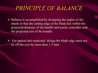 PRINCIPLE OF BALANCE
 Balance is accomplished by designing the angles of the
shank so that the cutting edge of the blade lies within the
projected diameter of the handle and nearly coincides with
the projected axis of the handle.
 For optical anti rotational design the blade edge must not
be off the axis by more than 1-2 mm.
 