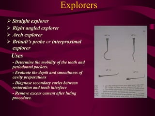 Explorers
 Straight explorer
 Right angled explorer
 Arch explorer
 Briault’s probe or interproximal
explorer
Uses
- Determine the mobility of the tooth and
periodontal pockets.
- Evaluate the depth and smoothness of
cavity preparations
- Diagnose secondary caries between
restoration and tooth interface
- Remove excess cement after luting
procedure.
 