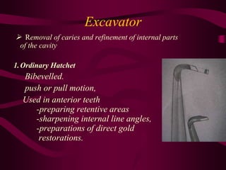 Excavator
 Removal of caries and refinement of internal parts
of the cavity
1.Ordinary Hatchet
Bibevelled.
push or pull motion,
Used in anterior teeth
-preparing retentive areas
-sharpening internal line angles,
-preparations of direct gold
restorations.
 