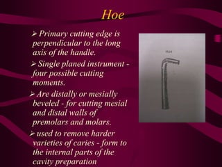 Hoe
 Primary cutting edge is
perpendicular to the long
axis of the handle.
 Single planed instrument -
four possible cutting
moments.
 Are distally or mesially
beveled - for cutting mesial
and distal walls of
premolars and molars.
 used to remove harder
varieties of caries - form to
the internal parts of the
cavity preparation
 