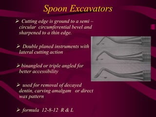 Spoon Excavators
 Cutting edge is ground to a semi –
circular circumferential bevel and
sharpened to a thin edge.
 Double planed instruments with
lateral cutting action
 binangled or triple angled for
better accessibility
 used for removal of decayed
dentin, carving amalgam or direct
wax pattern
 formula 12-8-12 R & L
 