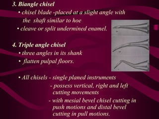 3. Biangle chisel
• chisel blade -placed at a slight angle with
the shaft similar to hoe
• cleave or split undermined enamel.
4. Triple angle chisel
• three angles in its shank
• flatten pulpal floors.
• All chisels - single planed instruments
- possess vertical, right and left
cutting movements
- with mesial bevel chisel cutting in
push motions and distal bevel
cutting in pull motions.
 