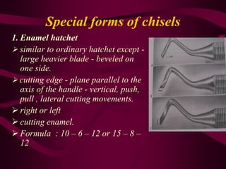 Special forms of chisels
1. Enamel hatchet
 similar to ordinary hatchet except -
large heavier blade - beveled on
one side.
 cutting edge - plane parallel to the
axis of the handle - vertical, push,
pull , lateral cutting movements.
 right or left
 cutting enamel.
 Formula : 10 – 6 – 12 or 15 – 8 –
12
 