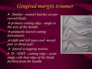 Gingival margin trimmer
 Similar - enamel hatchet except -
curved blade.
 primary cutting edge - angle to
the axis of the handle
 primarily lateral cutting
instruments.
 right and left types and mesial
pair or distal pair.
 lateral scrapping motion
 D – GMT - cutting edge - acute
angle with that edge of the blade
furthest from the handle
 