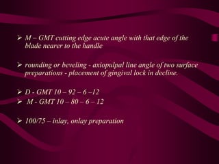 M – GMT cutting edge acute angle with that edge of the
blade nearer to the handle
 rounding or beveling - axiopulpal line angle of two surface
preparations - placement of gingival lock in decline.
 D - GMT 10 – 92 – 6 –12
 M - GMT 10 – 80 – 6 – 12
 100/75 – inlay, onlay preparation
 