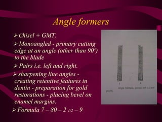 Angle formers
 Chisel + GMT.
 Monoangled - primary cutting
edge at an angle (other than 90º)
to the blade
 Pairs i.e. left and right.
 sharpening line angles -
creating retentive features in
dentin - preparation for gold
restorations - placing bevel on
enamel margins.
 Formula 7 – 80 – 2 1/2 – 9
 