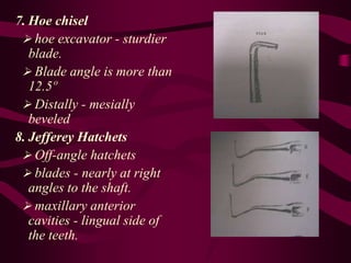 7. Hoe chisel
 hoe excavator - sturdier
blade.
 Blade angle is more than
12.5º
 Distally - mesially
beveled
8. Jefferey Hatchets
 Off-angle hatchets
 blades - nearly at right
angles to the shaft.
 maxillary anterior
cavities - lingual side of
the teeth.
 