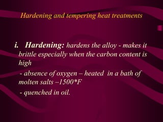 Hardening and tempering heat treatments
i. Hardening: hardens the alloy - makes it
brittle especially when the carbon content is
high
- absence of oxygen – heated in a bath of
molten salts –1500*F
- quenched in oil.
 