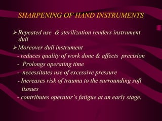 SHARPENING OF HAND INSTRUMENTS
 Repeated use & sterilization renders instrument
dull
 Moreover dull instrument
- reduces quality of work done & affects precision
- Prolongs operating time
- necessitates use of excessive pressure
- Increases risk of trauma to the surrounding soft
tissues
- contributes operator’s fatigue at an early stage.
 