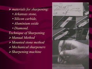  materials for sharpening:
• Arkansas stone,
• Silicon carbide,
• Aluminium oxide
• Diamond.
Technique of Sharpening
 Manual Method
 Mounted stone method
 Mechanical sharpeners
 Sharpening machine
 