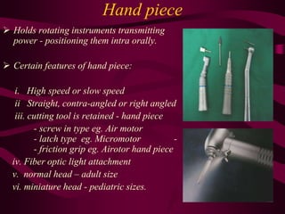 Hand piece
 Holds rotating instruments transmitting
power - positioning them intra orally.
 Certain features of hand piece:
i. High speed or slow speed
ii Straight, contra-angled or right angled
iii. cutting tool is retained - hand piece
- screw in type eg. Air motor
- latch type eg. Micromotor -
- friction grip eg. Airotor hand piece
iv. Fiber optic light attachment
v. normal head – adult size
vi. miniature head - pediatric sizes.
 