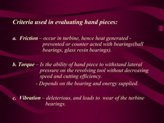 Criteria used in evaluating hand pieces:
a. Friction – occur in turbine, hence heat generated -
prevented or counter acted with bearings(ball
bearings, glass resin bearings).
b. Torque – Is the ability of hand piece to withstand lateral
pressure on the revolving tool without decreasing
speed and cutting efficiency.
- Depends on the bearing and energy supplied.
c. Vibration – deleterious, and leads to wear of the turbine
bearings.
 
