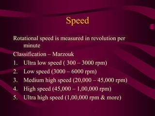 Speed
Rotational speed is measured in revolution per
minute
Classification – Marzouk
1. Ultra low speed ( 300 – 3000 rpm)
2. Low speed (3000 – 6000 rpm)
3. Medium high speed (20,000 – 45,000 rpm)
4. High speed (45,000 – 1,00,000 rpm)
5. Ultra high speed (1,00,000 rpm & more)
 