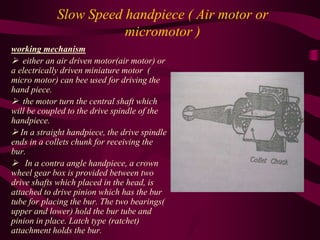 Slow Speed handpiece ( Air motor or
micromotor )
working mechanism
 either an air driven motor(air motor) or
a electrically driven miniature motor (
micro motor) can bee used for driving the
hand piece.
 the motor turn the central shaft which
will be coupled to the drive spindle of the
handpiece.
 In a straight handpiece, the drive spindle
ends in a collets chunk for receiving the
bur.
 In a contra angle handpiece, a crown
wheel gear box is provided between two
drive shafts which placed in the head, is
attached to drive pinion which has the bur
tube for placing the bur. The two bearings(
upper and lower) hold the bur tube and
pinion in place. Latch type (ratchet)
attachment holds the bur.
 