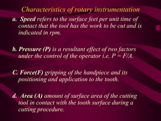 Characteristics of rotary instrumentation
a. Speed refers to the surface feet per unit time of
contact that the tool has the work to be cut and is
indicated in rpm.
b. Pressure (P) is a resultant effect of two factors
under the control of the operator i.e. P = F/A.
C. Force(F) gripping of the handpiece and its
positioning and application to the tooth.
d. Area (A) amount of surface area of the cutting
tool in contact with the tooth surface during a
cutting procedure.
 