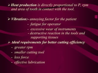  Heat production is directly proportional to P, rpm
and area of tooth in contact with the tool.
 Vibration:- annoying factor for the patient
- fatigue for operator
- excessive wear of instruments
- destructive reaction in the tools and
supporting tissues
 Ideal requirements for better cutting efficiency
- greater rpm
- smaller cutting tool
- less force
- effective lubrication
 