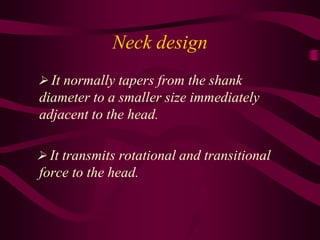 Neck design
 It normally tapers from the shank
diameter to a smaller size immediately
adjacent to the head.
 It transmits rotational and transitional
force to the head.
 