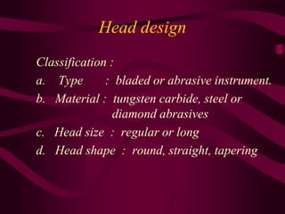 Head design
Classification :
a. Type : bladed or abrasive instrument.
b. Material : tungsten carbide, steel or
diamond abrasives
c. Head size : regular or long
d. Head shape : round, straight, tapering
 