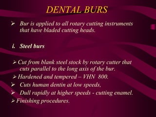 DENTAL BURS
 Bur is applied to all rotary cutting instruments
that have bladed cutting heads.
i. Steel burs
 Cut from blank steel stock by rotary cutter that
cuts parallel to the long axis of the bur.
 Hardened and tempered – VHN 800.
 Cuts human dentin at low speeds,
 Dull rapidly at higher speeds - cutting enamel.
 Finishing procedures.
 