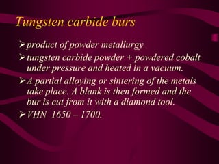 Tungsten carbide burs
product of powder metallurgy
tungsten carbide powder + powdered cobalt
under pressure and heated in a vacuum.
A partial alloying or sintering of the metals
take place. A blank is then formed and the
bur is cut from it with a diamond tool.
VHN 1650 – 1700.
 