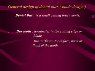 General design of dental burs ( blade design )
Dental Bur : is a small cutting instruments.
. Bur tooth : terminates in the cutting edge or
blade
two surfaces -tooth face, back or
flank of the tooth
 