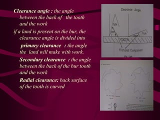 Clearance angle : the angle
between the back of the tooth
and the work
if a land is present on the bur, the
clearance angle is divided into
primary clearance : the angle
the land will make with work.
Secondary clearance : the angle
between the back of the bur tooth
and the work
Radial clearance: back surface
of the tooth is curved
 