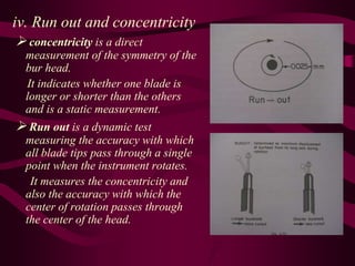 iv. Run out and concentricity
 concentricity is a direct
measurement of the symmetry of the
bur head.
It indicates whether one blade is
longer or shorter than the others
and is a static measurement.
 Run out is a dynamic test
measuring the accuracy with which
all blade tips pass through a single
point when the instrument rotates.
It measures the concentricity and
also the accuracy with which the
center of rotation passes through
the center of the head.
 