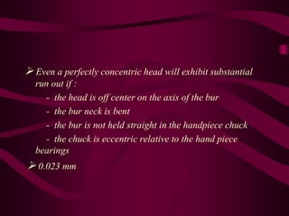  Even a perfectly concentric head will exhibit substantial
run out if :
- the head is off center on the axis of the bur
- the bur neck is bent
- the bur is not held straight in the handpiece chuck
- the chuck is eccentric relative to the hand piece
bearings
 0.023 mm
 