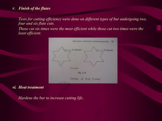 V. Finish of the flutes
Tests for cutting efficiency were done on different types of bur undergoing two,
four and six flute cuts.
Those cut six times were the most efficient while those cut two times were the
least efficient.
vi. Heat treatment
Hardens the bur to increase cutting life.
 