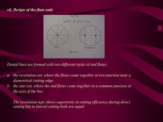 vii. Design of the flute ends
Dental burs are formed with two different styles of end flutes:
a. the revelation cut, where the flutes came together at two junction near a
diametrical cutting edge.
b. the star cut, where the end flutes come together in a common junction at
the axis of the bur.
The revelation type shows superiority in cutting efficiency during direct
cutting but in lateral cutting both are equal.
 