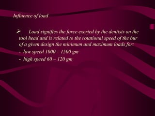 Influence of load
 Load signifies the force exerted by the dentists on the
tool head and is related to the rotational speed of the bur
of a given design the minimum and maximum loads for:
- low speed 1000 – 1500 gm
- high speed 60 – 120 gm
 