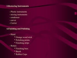 3.Restoring Instruments
- Plastic instruments
- mixing instruments
- condensor
- carver
- Carrier
4.Finishing and Polishing
- Hand
* Orange wood stick
* Polishing points
* Finishing strips
- Rotary
* Finishing burs
* Brush
* Rubber Cups
 