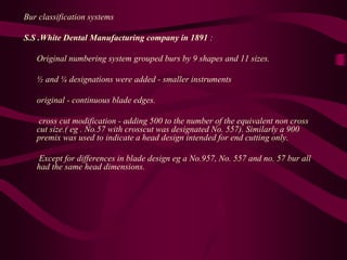Bur classification systems
S.S .White Dental Manufacturing company in 1891 :
Original numbering system grouped burs by 9 shapes and 11 sizes.
½ and ¼ designations were added - smaller instruments
original - continuous blade edges.
cross cut modification - adding 500 to the number of the equivalent non cross
cut size.( eg . No.57 with crosscut was designated No. 557). Similarly a 900
premix was used to indicate a head design intended for end cutting only.
Except for differences in blade design eg a No.957, No. 557 and no. 57 bur all
had the same head dimensions.
 