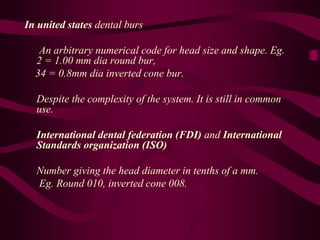 In united states dental burs
An arbitrary numerical code for head size and shape. Eg.
2 = 1.00 mm dia round bur,
34 = 0.8mm dia inverted cone bur.
Despite the complexity of the system. It is still in common
use.
International dental federation (FDI) and International
Standards organization (ISO)
Number giving the head diameter in tenths of a mm.
Eg. Round 010, inverted cone 008.
 