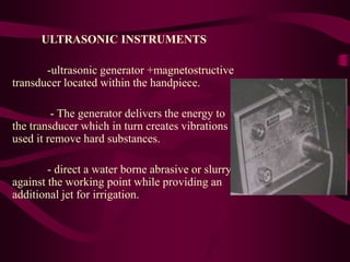 ULTRASONIC INSTRUMENTS
-ultrasonic generator +magnetostructive
transducer located within the handpiece.
- The generator delivers the energy to
the transducer which in turn creates vibrations
used it remove hard substances.
- direct a water borne abrasive or slurry
against the working point while providing an
additional jet for irrigation.
 