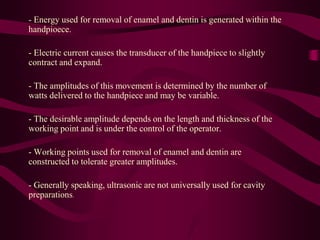 - Energy used for removal of enamel and dentin is generated within the
handpioece.
- Electric current causes the transducer of the handpiece to slightly
contract and expand.
- The amplitudes of this movement is determined by the number of
watts delivered to the handpiece and may be variable.
- The desirable amplitude depends on the length and thickness of the
working point and is under the control of the operator.
- Working points used for removal of enamel and dentin are
constructed to tolerate greater amplitudes.
- Generally speaking, ultrasonic are not universally used for cavity
preparations.
 