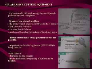 AIR ABRASIVE CUTTING EQUIPMENT
rely on transfer of kinetic energy-stream of powder
particles on tooth –roughness.
It has certain clinical problem
- the abrasive dust interfered with visibility of the site
- lack of tactile sensation
- abrasive dust inhalation
- mechanically etched the surface of the dental mirror
Hence conventional cavity preparation was not
possible.
At present air abrasive equipment ( KCP 2000) is
being used for
-stain removal
- debriding pit and fissures
- micro mechanical roughening of surfaces to be
bonded.
 