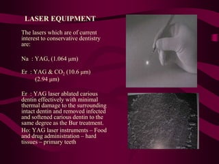 LASER EQUIPMENT
The lasers which are of current
interest to conservative dentistry
are:
Na : YAG, (1.064 μm)
Er : YAG & CO2 (10.6 μm)
(2.94 μm)
Er : YAG laser ablated carious
dentin effectively with minimal
thermal damage to the surrounding
intact dentin and removed infected
and softened carious dentin to the
same degree as the Bur treatment.
Ho: YAG laser instruments – Food
and drug administration – hard
tissues – primary teeth
 