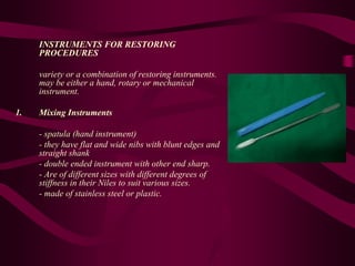 INSTRUMENTS FOR RESTORING
PROCEDURES
variety or a combination of restoring instruments.
may be either a hand, rotary or mechanical
instrument.
1. Mixing Instruments
- spatula (hand instrument)
- they have flat and wide nibs with blunt edges and
straight shank
- double ended instrument with other end sharp.
- Are of different sizes with different degrees of
stiffness in their Niles to suit various sizes.
- made of stainless steel or plastic.
 