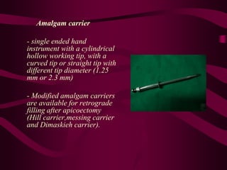 Amalgam carrier
- single ended hand
instrument with a cylindrical
hollow working tip, with a
curved tip or straight tip with
different tip diameter (1.25
mm or 2.3 mm)
- Modified amalgam carriers
are available for retrograde
filling after apicoectomy
(Hill carrier,messing carrier
and Dimaskieh carrier).
 