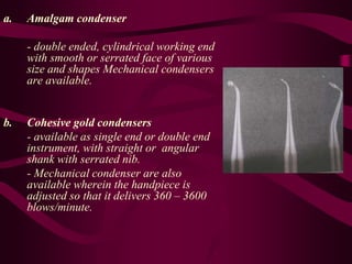 a. Amalgam condenser
- double ended, cylindrical working end
with smooth or serrated face of various
size and shapes Mechanical condensers
are available.
b. Cohesive gold condensers
- available as single end or double end
instrument, with straight or angular
shank with serrated nib.
- Mechanical condenser are also
available wherein the handpiece is
adjusted so that it delivers 360 – 3600
blows/minute.
 