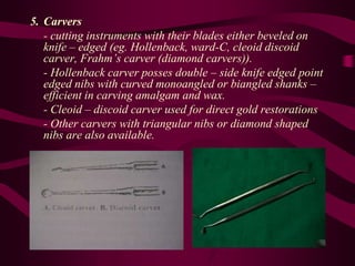5. Carvers
- cutting instruments with their blades either beveled on
knife – edged (eg. Hollenback, ward-C, cleoid discoid
carver, Frahm’s carver (diamond carvers)).
- Hollenback carver posses double – side knife edged point
edged nibs with curved monoangled or biangled shanks –
efficient in carving amalgam and wax.
- Cleoid – discoid carver used for direct gold restorations
- Other carvers with triangular nibs or diamond shaped
nibs are also available.
 
